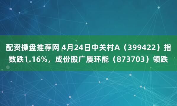 配资操盘推荐网 4月24日中关村A（399422）指数跌1.16%，成份股广厦环能（873703）领跌