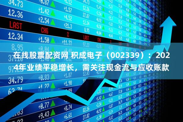在线股票配资网 积成电子（002339）：2024年业绩平稳增长，需关注现金流与应收账款