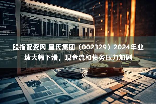 股指配资网 皇氏集团（002329）2024年业绩大幅下滑，现金流和债务压力加剧