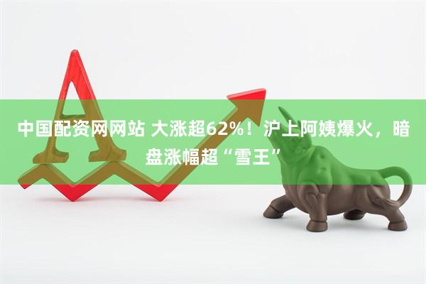 中国配资网网站 大涨超62%！沪上阿姨爆火，暗盘涨幅超“雪王”