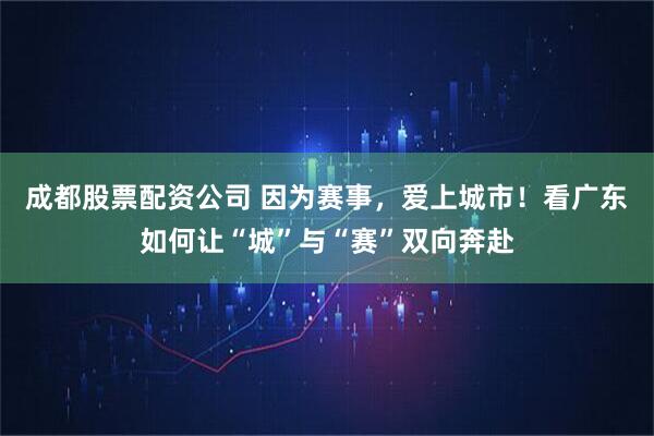 成都股票配资公司 因为赛事，爱上城市！看广东如何让“城”与“赛”双向奔赴
