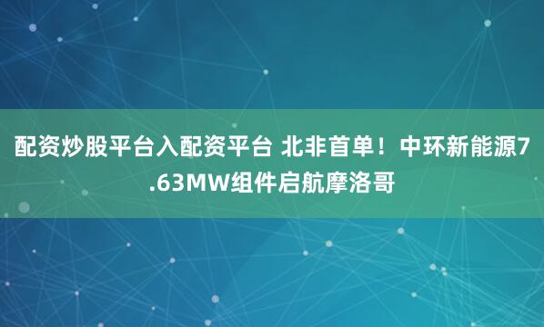 配资炒股平台入配资平台 北非首单！中环新能源7.63MW组件启航摩洛哥