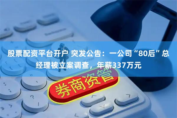 股票配资平台开户 突发公告：一公司“80后”总经理被立案调查，年薪337万元