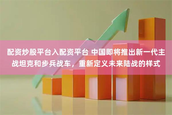 配资炒股平台入配资平台 中国即将推出新一代主战坦克和步兵战车，重新定义未来陆战的样式