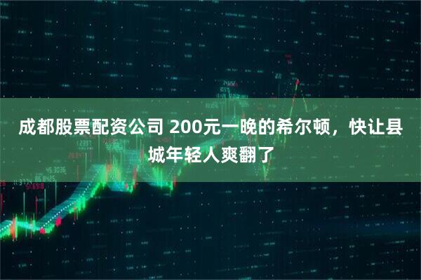 成都股票配资公司 200元一晚的希尔顿，快让县城年轻人爽翻了