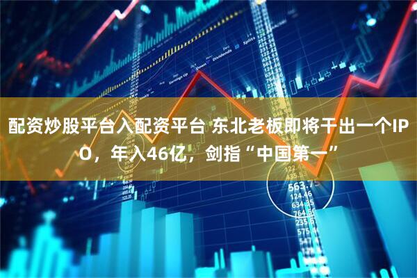 配资炒股平台入配资平台 东北老板即将干出一个IPO，年入46亿，剑指“中国第一”