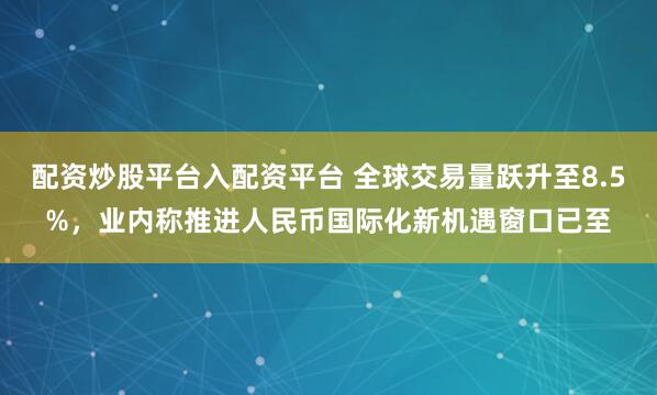 配资炒股平台入配资平台 全球交易量跃升至8.5%，业内称推进人民币国际化新机遇窗口已至