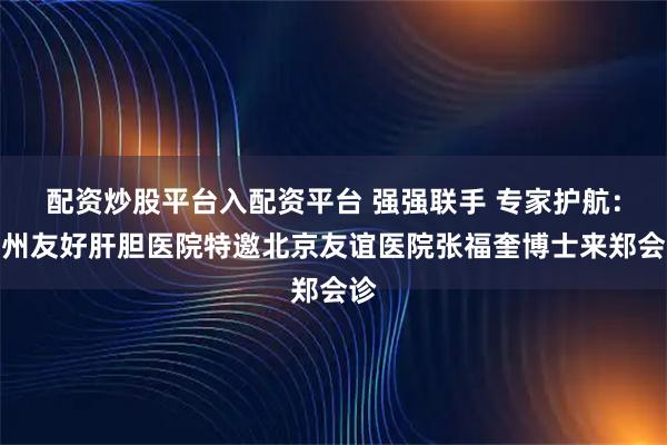 配资炒股平台入配资平台 强强联手 专家护航：郑州友好肝胆医院特邀北京友谊医院张福奎博士来郑会诊
