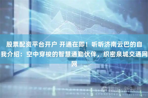 股票配资平台开户 开通在即！听听济南云巴的自我介绍：空中穿梭的智慧通勤伙伴，织密泉城交通网