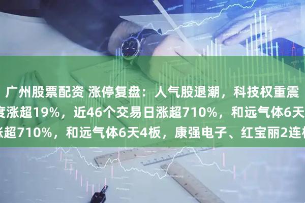 广州股票配资 涨停复盘：人气股退潮，科技权重震荡加剧！中船特气再度涨超19%，近46个交易日涨超710%，和远气体6天4板，康强电子、红宝丽2连板