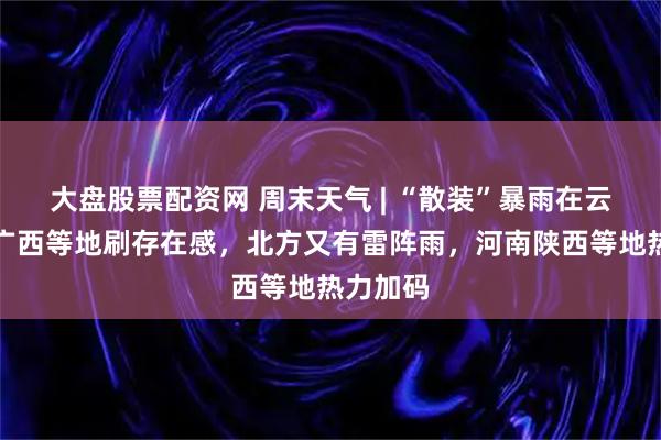 大盘股票配资网 周末天气 | “散装”暴雨在云南广东广西等地刷存在感，北方又有雷阵雨，河南陕西等地热力加码