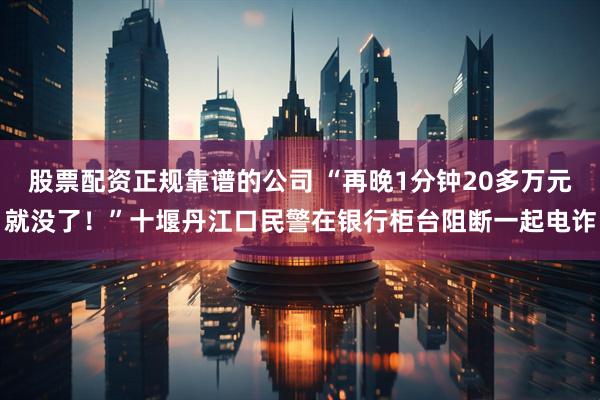 股票配资正规靠谱的公司 “再晚1分钟20多万元就没了！”十堰丹江口民警在银行柜台阻断一起电诈